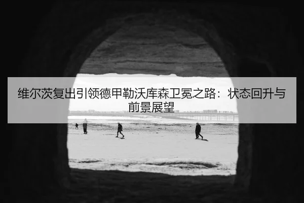 维尔茨复出引领德甲勒沃库森卫冕之路：状态回升与前景展望